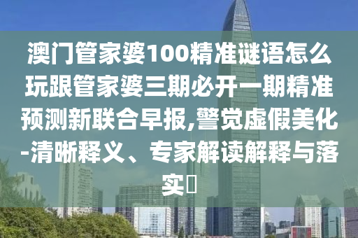 澳門管信陽宸信網絡科技有限公司家婆100精準謎語怎么玩跟管家婆三期必開一期精準預測新聯(lián)合早報,警覺虛假美化-清晰釋義、專家解讀解釋與落實?