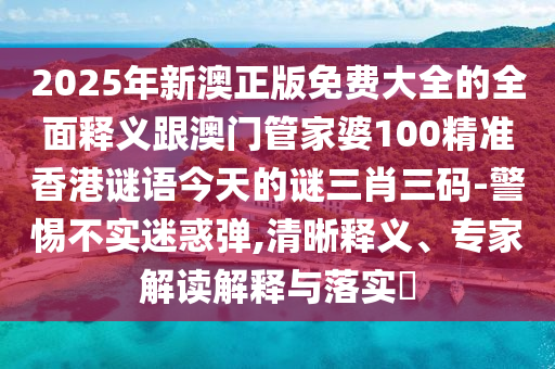 2025年新澳正版免費大全的全面釋義跟澳門管家婆100精準(zhǔn)香港謎語今天的謎三肖三碼-警惕不實迷惑彈,清晰釋義、專家解讀解釋與落實?信陽宸信網(wǎng)絡(luò)科技有限公司