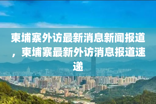 柬埔寨外訪最新消息新聞報道，柬埔寨最新外訪消息報道速遞信陽宸信網(wǎng)絡科技有限公司