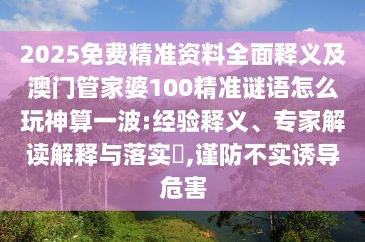 2025免費精準資料全面釋義及澳門管家婆100精準謎語怎么玩神算一波:經(jīng)驗釋義、專家解讀解釋與落實?,謹防不實誘導(dǎo)危害信陽宸信網(wǎng)絡(luò)科技有限公司