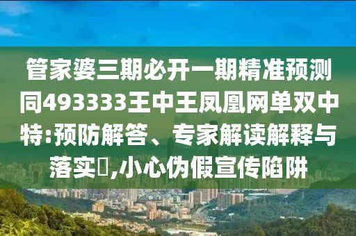 管家婆三期必開一期精準(zhǔn)預(yù)測同493333王中王鳳凰網(wǎng)單雙中特:預(yù)防解答、專家解讀解釋與落實?,小心偽假宣傳陷阱信陽宸信網(wǎng)絡(luò)科技有限公司
