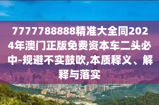 7777788888精準(zhǔn)大全同2024年澳門正版免費(fèi)資本車二頭必中-規(guī)避不實(shí)鼓吹,本質(zhì)釋義、解釋與落實(shí)信陽宸信網(wǎng)絡(luò)科技有限公司