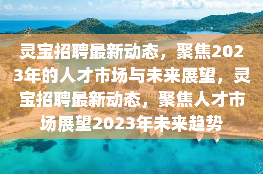 靈寶招聘最新動態(tài)，聚焦2023年的人才市場與未來展望，靈寶招聘最新動態(tài)，聚焦人才市場展望2023年未來趨勢信陽宸信網(wǎng)絡(luò)科技有限公司