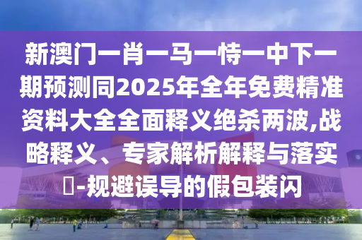 新澳門一肖一馬一恃一中下一期預測同2025年全年免費精準資料大全全面釋義絕殺兩波,戰(zhàn)略釋義、專家解析解釋與落實?-規(guī)避誤導的假包裝閃信陽宸信網絡科技有限公司