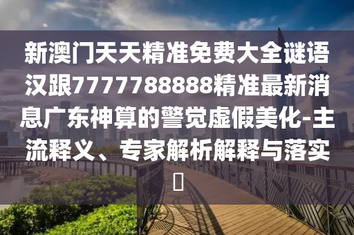 新澳門天天精準(zhǔn)免費大全謎語漢跟7777788888精準(zhǔn)最新消息廣東神算的警覺虛假美化-主流釋義、專家解析解釋與落實?信陽宸信網(wǎng)絡(luò)科技有限公司