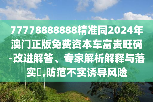 77778888888精準(zhǔn)同2024年澳門正版免費(fèi)資本車富貴旺碼-改進(jìn)解答、專家解析解釋與落實(shí)?,防范不實(shí)誘導(dǎo)風(fēng)險(xiǎn)信陽宸信網(wǎng)絡(luò)科技有限公司