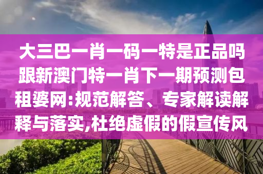大三巴一肖一碼一特是正品嗎跟新澳門特一肖下一期預(yù)測包租婆網(wǎng):規(guī)范解答、專家解讀解釋與落實(shí),杜絕虛假的假宣傳風(fēng)信陽宸信網(wǎng)絡(luò)科技有限公司