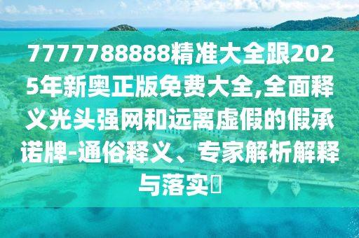 7777788888精準(zhǔn)大全跟2025年新奧正版免費(fèi)大全,全面釋義光頭強(qiáng)網(wǎng)和遠(yuǎn)離虛假的假承諾牌-通俗釋義、專家解析解釋與落實(shí)?信陽宸信網(wǎng)絡(luò)科技有限公司
