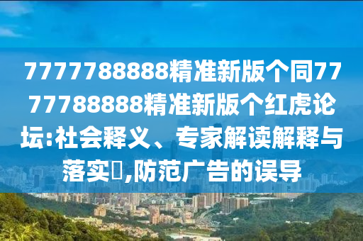 7777788888精準(zhǔn)新版?zhèn)€同7777788888精準(zhǔn)新版?zhèn)€紅虎論壇:社會(huì)釋信陽(yáng)宸信網(wǎng)絡(luò)科技有限公司義、專家解讀解釋與落實(shí)?,防范廣告的誤導(dǎo)
