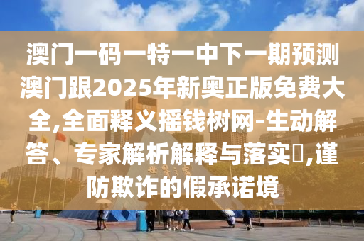 澳門一碼一特一中下一期預測澳門跟2025年新奧正版免費大全,全面釋義搖錢樹網(wǎng)-生動解答、專家解析解釋與落實?,謹防欺詐的假承諾境信陽宸信網(wǎng)絡(luò)科技有限公司