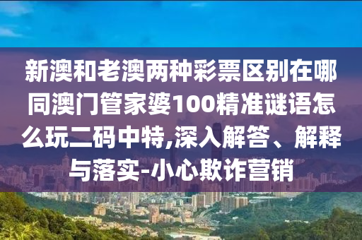 新澳和老澳兩種彩票區(qū)別在哪同澳門管家婆100精準(zhǔn)謎語怎么玩二碼中特,深入解答、解釋與落實-小心欺詐信陽宸信網(wǎng)絡(luò)科技有限公司營銷