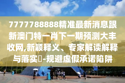 7777788888精準最新消息跟新澳門特一肖下一期預測大豐收網,新穎釋義、專家解讀解釋與落實?-規(guī)避虛假承諾陷阱信陽宸信網絡科技有限公司