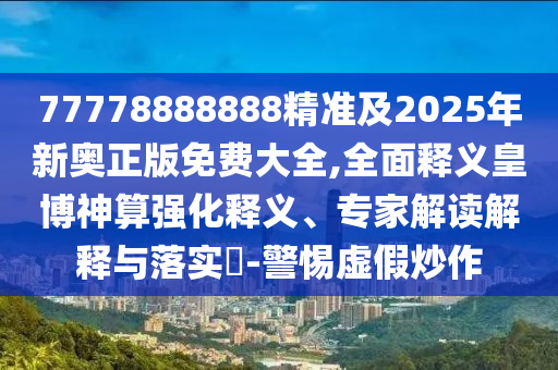77778888888精準及2025年新奧正版免費大全,全面釋義皇博神算強化釋義、專家解讀解釋與落實?-警惕虛假炒作信陽宸信網(wǎng)絡科技有限公司