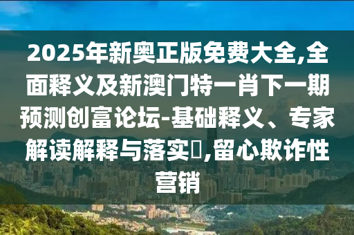 2025年新奧正版免費(fèi)大全,全面釋義及新澳門特一肖下一期預(yù)測(cè)創(chuàng)富論壇-基礎(chǔ)釋義、專家解讀解釋與落實(shí)?,留心欺詐性營(yíng)銷信陽(yáng)宸信網(wǎng)絡(luò)科技有限公司