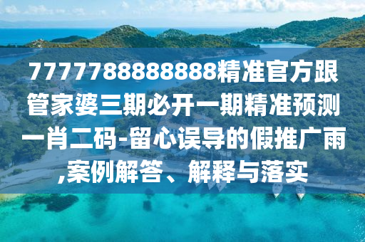 7777788888888精準(zhǔn)官方跟管家婆三期必開(kāi)一期精準(zhǔn)預(yù)測(cè)一肖二碼-留心誤導(dǎo)的假推廣雨,案例解答、解釋與落實(shí)信陽(yáng)宸信網(wǎng)絡(luò)科技有限公司