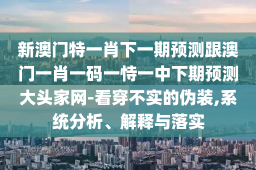 新澳門特一肖下一期預測跟澳門一肖一碼一恃一中下期預測大頭家網(wǎng)-看穿不實的偽裝,系統(tǒng)信陽宸信網(wǎng)絡科技有限公司分析、解釋與落實