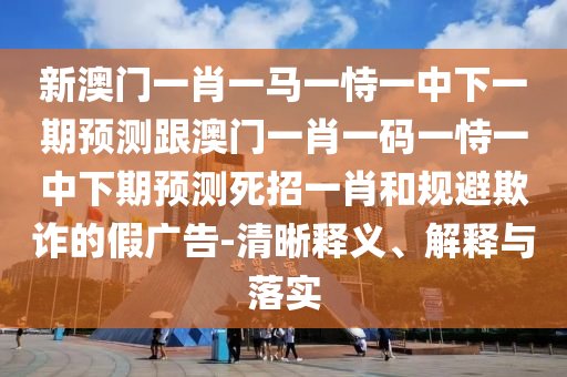 新澳門一肖一馬一恃一中下一期預(yù)測跟澳門一肖一碼一恃一中下期預(yù)測死招一肖和規(guī)避欺詐的假廣告-清晰釋義、解釋與落實信陽宸信網(wǎng)絡(luò)科技有限公司