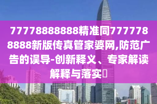77778888888精準(zhǔn)同7777788888新版?zhèn)髡婀芗移啪W(wǎng),防范廣告的誤導(dǎo)-創(chuàng)新釋義、專家信陽宸信網(wǎng)絡(luò)科技有限公司解讀解釋與落實(shí)?