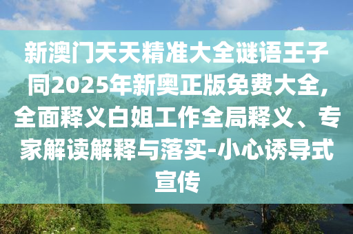 新澳門(mén)天天精準(zhǔn)大全謎語(yǔ)王子同2025年新奧正版免信陽(yáng)宸信網(wǎng)絡(luò)科技有限公司費(fèi)大全,全面釋義白姐工作全局釋義、專(zhuān)家解讀解釋與落實(shí)-小心誘導(dǎo)式宣傳