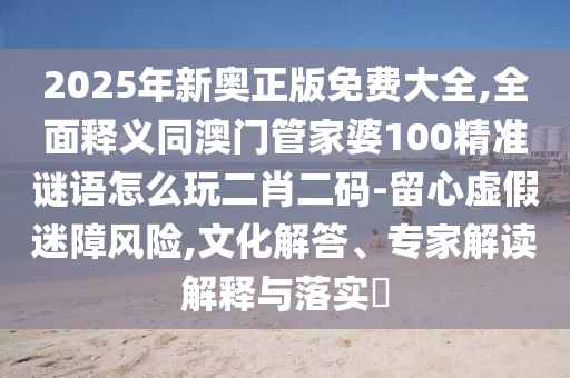 2025年新奧正版免費(fèi)大全,全面釋義同澳門(mén)管家婆100精準(zhǔn)謎語(yǔ)怎么玩二肖二碼-留心虛假迷障風(fēng)險(xiǎn),文化解答、專家解讀解釋與落實(shí)?信陽(yáng)宸信網(wǎng)絡(luò)科技有限公司
