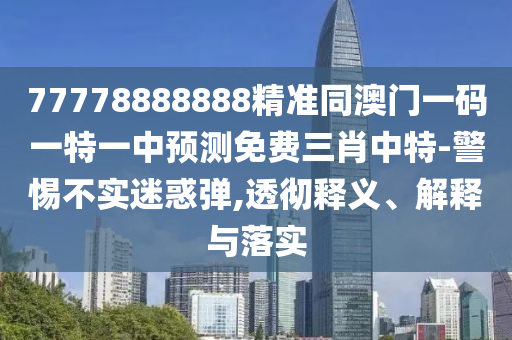77778888888精準同澳門一碼一特一中預測免費三肖中特-警惕不實迷惑彈,透徹釋義、解釋與落實信陽宸信網(wǎng)絡科技有限公司