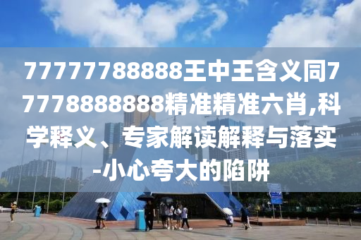 77777788888王中王含義同77778888888精準(zhǔn)精準(zhǔn)六肖,科學(xué)釋義、專家解讀解釋與落實-小心夸大的陷阱信陽宸信網(wǎng)絡(luò)科技有限公司