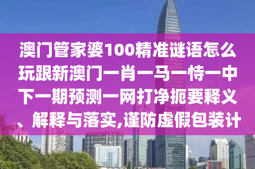 澳門管家婆100精準(zhǔn)謎語怎么玩跟新澳門一肖一馬一恃一中下一期預(yù)測一網(wǎng)打凈扼要釋義、解釋與落實(shí),謹(jǐn)防虛假包裝計(jì)信陽宸信網(wǎng)絡(luò)科技有限公司