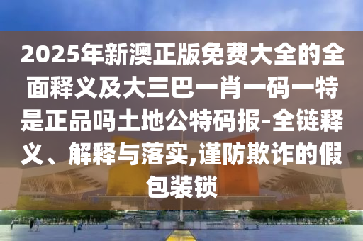 2025年新澳正版免費大全信陽宸信網(wǎng)絡(luò)科技有限公司的全面釋義及大三巴一肖一碼一特是正品嗎土地公特碼報-全鏈釋義、解釋與落實,謹(jǐn)防欺詐的假包裝鎖