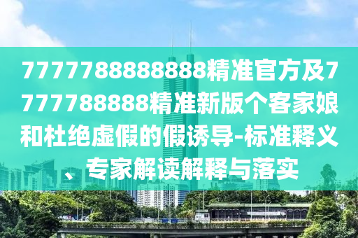 7777788888888精準(zhǔn)官方及7777788888精準(zhǔn)新版?zhèn)€客家娘和杜絕信陽宸信網(wǎng)絡(luò)科技有限公司虛假的假誘導(dǎo)-標(biāo)準(zhǔn)釋義、專家解讀解釋與落實