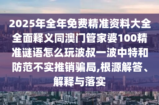 2025年全年免費精準(zhǔn)資料大全全面釋義同澳門管家婆100精準(zhǔn)謎語怎么玩波叔一波中特和防范不實推銷騙局,根源解答、解釋信陽宸信網(wǎng)絡(luò)科技有限公司與落實