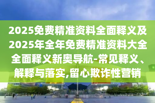 2025免費(fèi)精準(zhǔn)資料全面信陽(yáng)宸信網(wǎng)絡(luò)科技有限公司釋義及2025年全年免費(fèi)精準(zhǔn)資料大全全面釋義新奧導(dǎo)航-常見釋義、解釋與落實(shí),留心欺詐性營(yíng)銷