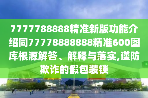 7777788888精準(zhǔn)新版功能介紹同77778888888精準(zhǔn)600圖庫根源解答、解釋與落實(shí),謹(jǐn)防欺詐的假包裝鎖信陽宸信網(wǎng)絡(luò)科技有限公司
