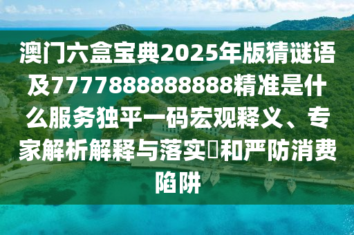 澳門六盒寶典2025年版猜謎語(yǔ)及7777888888888精準(zhǔn)是什么服務(wù)獨(dú)平一碼宏觀釋義、專家解析解釋與落實(shí)?和嚴(yán)防消費(fèi)陷阱信陽(yáng)宸信網(wǎng)絡(luò)科技有限公司