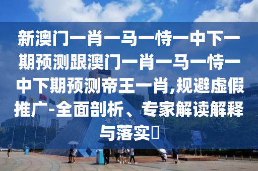 新澳門一肖一馬一恃一中下一期預(yù)測跟澳門一肖一馬一恃一中下期預(yù)測帝王一肖,規(guī)避虛假推廣-全信陽宸信網(wǎng)絡(luò)科技有限公司面剖析、專家解讀解釋與落實?