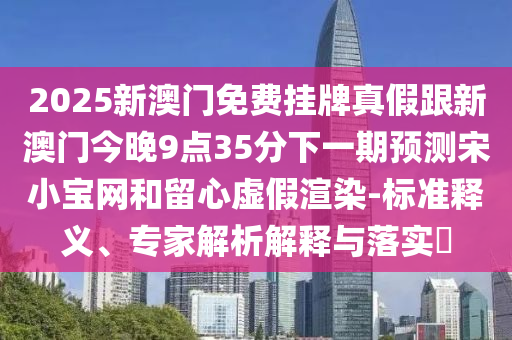 2025新澳門(mén)免費(fèi)掛牌真假跟新澳門(mén)今晚9點(diǎn)35分下一期預(yù)測(cè)宋小寶信陽(yáng)宸信網(wǎng)絡(luò)科技有限公司網(wǎng)和留心虛假渲染-標(biāo)準(zhǔn)釋義、專(zhuān)家解析解釋與落實(shí)?