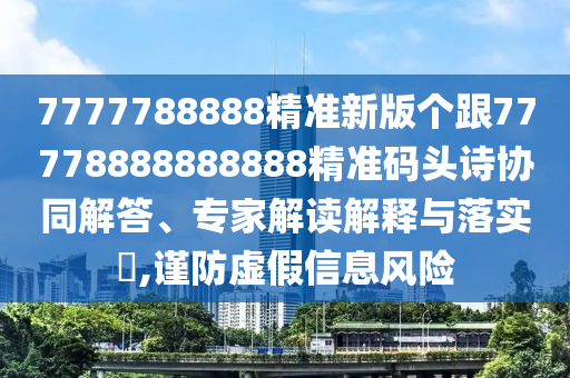 7777788888精準(zhǔn)新版?zhèn)€跟77778888888888精準(zhǔn)碼頭詩(shī)協(xié)同解答、專家解讀解釋與落實(shí)?,謹(jǐn)防虛假信息風(fēng)險(xiǎn)信陽(yáng)宸信網(wǎng)絡(luò)科技有限公司
