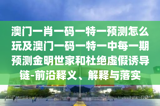 澳門一肖一碼一特一預測怎么玩及澳門一碼一特一中每一期預測金明世家和杜絕虛假誘導鏈-前沿釋義、解釋與落實信陽宸信網(wǎng)絡科技有限公司