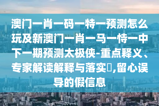 澳門一肖一碼一特一預(yù)測(cè)怎么玩及新澳門一肖一馬一恃一中下一期預(yù)測(cè)太極俠-重點(diǎn)釋義、專家解讀解釋與落實(shí)?,留心誤導(dǎo)的假信息信陽宸信網(wǎng)絡(luò)科技有限公司