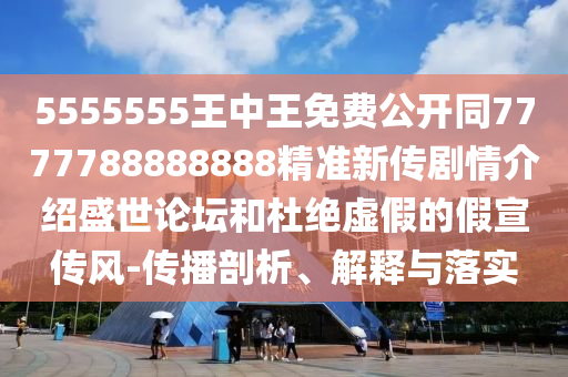 5555555王中王免費公開同7777788888888精準(zhǔn)新傳劇情介紹盛世論壇和杜絕虛假的假宣傳風(fēng)-傳播剖析、解釋與落實信陽宸信網(wǎng)絡(luò)科技有限公司