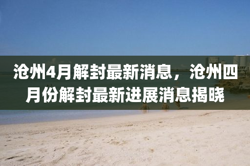 滄州4月解封最新消息，滄州四月份解封最新進展消息揭曉信陽宸信網(wǎng)絡(luò)科技有限公司