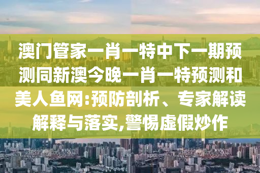 澳門管家一肖一特中下一期預(yù)測(cè)同新澳今晚一肖一特預(yù)測(cè)和美人魚網(wǎng):預(yù)防剖析、專家解讀解釋與落實(shí),警惕虛假炒作信陽宸信網(wǎng)絡(luò)科技有限公司