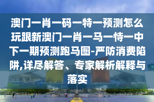澳門一肖一碼一特一預(yù)測怎么玩跟新澳門一肖一馬一恃一中下一期預(yù)測跑馬圖-嚴防消費陷阱,詳盡解答、專家解析解釋與落實信陽宸信網(wǎng)絡(luò)科技有限公司