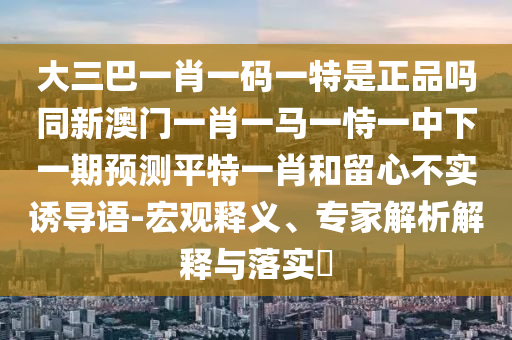 大三巴一肖一碼一特是正品嗎同新澳門(mén)一肖一馬一恃一中下一期預(yù)測(cè)平特一肖和留心不實(shí)誘導(dǎo)語(yǔ)-宏觀釋義、專(zhuān)家解析解釋與落實(shí)?信陽(yáng)宸信網(wǎng)絡(luò)科技有限公司