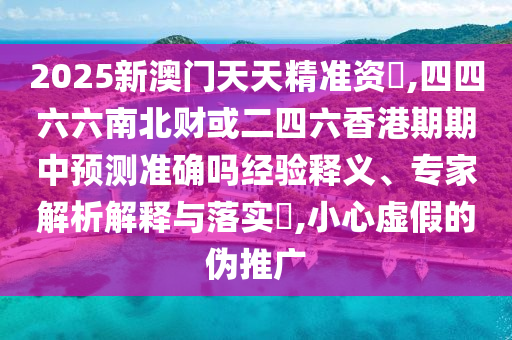 2025新澳門天天精準資枓,四四六六南北財或二四信陽宸信網(wǎng)絡科技有限公司六香港期期中預測準確嗎經(jīng)驗釋義、專家解析解釋與落實?,小心虛假的偽推廣