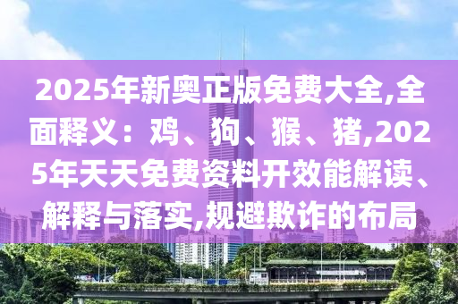 2025年新奧正版免費(fèi)大全,全面釋義：雞、狗、猴、豬,2025年天天免費(fèi)資料開效能解讀、解釋與落實(shí),規(guī)避欺詐的布局信陽宸信網(wǎng)絡(luò)科技有限公司