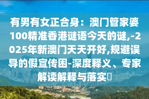 有男有女正合身：澳門管家婆100精準(zhǔn)香港謎語今天的謎,-2025年新澳門天天開好,規(guī)避誤導(dǎo)的假宣傳困-深信陽宸信網(wǎng)絡(luò)科技有限公司度釋義、專家解讀解釋與落實(shí)?