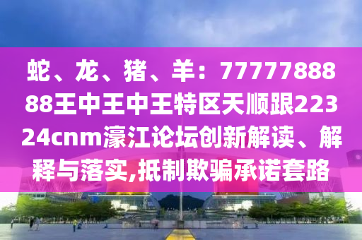 蛇、龍、豬、羊：7777788888王中王中王特區(qū)天順跟22324cnm濠江論壇創(chuàng)新解讀、解釋與落實(shí),抵制欺騙承諾套路信陽(yáng)宸信網(wǎng)絡(luò)科技有限公司