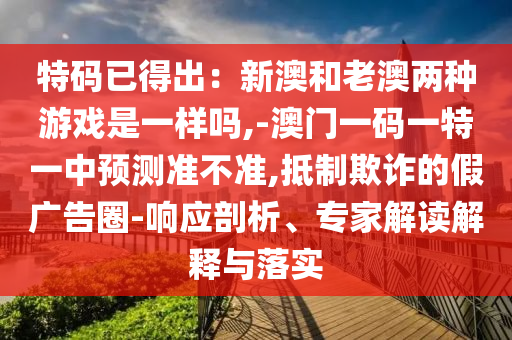 特碼已得出：新澳和老澳兩種游戲是一樣嗎,-澳信陽宸信網(wǎng)絡(luò)科技有限公司門一碼一特一中預(yù)測準不準,抵制欺詐的假廣告圈-響應(yīng)剖析、專家解讀解釋與落實
