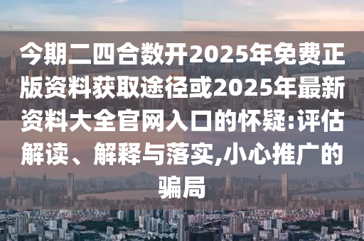 今期二四合數(shù)開(kāi)2025年免費(fèi)正版資料獲取途徑或2025年最新資料大全官網(wǎng)入口的懷疑:評(píng)估解讀、解釋與落實(shí),小心推廣的騙局信陽(yáng)宸信網(wǎng)絡(luò)科技有限公司