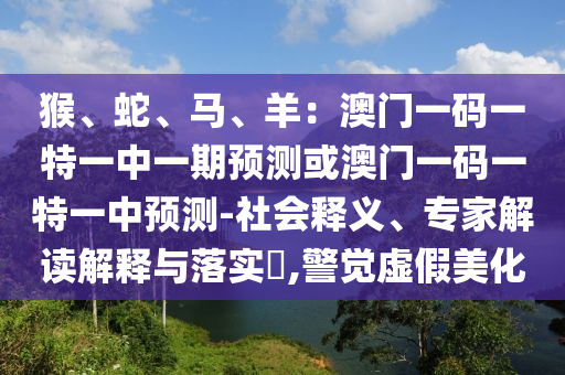 猴、蛇、馬、羊：澳門一碼一特一中一期預測或澳門一碼一特一中預測-社會釋義、專家解讀解釋與落實?,警覺信陽宸信網(wǎng)絡科技有限公司虛假美化